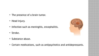 • The presence of a brain tumor.
• Head injury.
• Infection such as meningitis, encephalitis.
• Stroke.
• Substance abuse.
• Certain medications, such as antipsychotics and antidepressants.
 