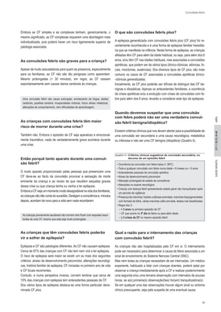 43 
SAÚDE INF 2011 // 33 (1): 41-45 ANTIL ABRIL 
Convulsões febris 
Embora as CF simples e as complexas tenham, genericamente, o 
mesmo significado, as CF complexas requerem uma abordagem mais 
individualizada, pois poderá haver um risco ligeiramente superior de 
patologia associada. 
As convulsões febris são graves para a criança? 
Apesar de muito assustadoras para quem as presencia, especialmente 
para os familiares, as CF não são tão perigosas como aparentam. 
Mesmo prolongadas (> 30 minutos), em regra, as CF cessam 
espontaneamente sem causar danos cerebrais às crianças. 
Uma convulsão febril não causa sufocação, enrolamento da língua, lesões 
cerebrais, paralisia cerebral, incapacidades motoras, futuro atraso intelectual, 
alterações de comportamento, nem dificuldades de aprendizagem. 
As crianças com convulsões febris têm maior 
risco de morrer durante uma crise? 
Também não. Embora o episódio de CF seja aparatoso e emocional- 
mente traumático, nada de verdadeiramente grave acontece durante 
uma crise. 
Então porquê tanto aparato durante uma convul- 
são febril? 
O muito aparato proporcionado pelas pessoas que presenciam uma 
CF deve-se ao facto da convulsão provocar a sensação de morte 
eminente da criança e ao receio de que resultem sequelas graves 
dessa crise ou que criança tenha ou venha a ter epilepsia. 
Embora a CF seja um momento muito desagradável na vida dos familiares, as crianças não dão conta do sucedido. Desligam a consciência e, minutos depois, acordam de novo para a vida sem nada recordarem. 
As crianças previamente saudáveis não morrem nem ficam com sequelas resul- 
tantes de uma CF, mesmo que esta seja muito prolongada. 
As crianças que têm convulsões febris poderão 
vir a sofrer de epilepsia? 
Epilepsia e CF são patologias diferentes. As CF não causam epilepsia. 
Cerca de 97% das crianças com CF não tem nem virá a ter epilepsia. 
O risco de epilepsia será maior se existir um ou mais dos seguintes 
critérios: atraso de desenvolvimento psicomotor, alterações neurológi- 
cas, história familiar de epilepsia, CF iniciadas no primeiro ano de vida 
e CF focais recorrentes. 
Contudo, e numa perspetiva inversa, convém lembrar que cerca de 
10% das crianças com epilepsia tem antecedentes pessoais de CF. 
Dos vários tipos de epilepsia destaca-se uma forma particular deno- 
minada CF plus. 
O que são convulsões febris plus? 
A epilepsia generalizada com convulsões febris plus (CF plus) foi re-centemente 
reconhecida e é uma forma de epilepsia familiar hereditá- 
ria que se manifesta na infância. Nesta forma de epilepsia, as crianças 
afetadas têm CF para além da idade habitual, ou seja, para além dos 6 
anos, e/ou têm CF nas idades habituais, mas associadas a convulsões 
apiréticas, que podem ser de vários tipos (tónico-clónicas, atónicas, fo- 
cais, mioclonias, ausências). Dos diversos tipos de CF plus, são mais 
comuns os casos de CF associadas a convulsões apiréticas tónico- 
-clónicas generalizadas. 
Inicialmente, as CF plus poderão ser difíceis de distinguir das CF be- 
nignas e idiopáticas. Apenas os antecedentes familiares, a ocorrência 
de crises apiréticas e/ou a evolução com crises de convulsões com fe- 
bre para além dos 6 anos, levarão a considerar este tipo de epilepsia. 
Quando devemos suspeitar que uma convulsão 
com febre poderá não ser uma verdadeira convul-são 
febril benigna/idiopática? 
Existem critérios clínicos que nos devem alertar para a possibilidade de 
uma convulsão ser secundária a uma causa neurológica, metabólica 
ou infeciosa e não ser uma CF benigna (idiopática) (Quadro 4). 
Quadro 4 • Critérios clínicos sugestivos de convulsão secundária, no 
decurso de um episódio febril 
• Ocorrência da convulsão com febre baixa (< 38ºC) 
• Toda e qualquer convulsão com febre numa idade < 6 meses ou > 5 anos 
• Antecedentes pessoais de convulsão apirética 
• Atraso de desenvolvimento psicomotor 
• Alteração prolongada do estado de consciência 
• Alterações no exame neurológico 
• Criança com doença febril apresentando estado geral não tranquilizador após 
um período de vigilância 
• Presença de manchas / lesões cutâneas anómalas: manchas hipopigmentadas 
com formato de folha, várias manchas café-com-leite, lesões mal classificadas 
• Regra dos 3: 
– > 3 anos no primeiro episódio de CF 
– CF que ocorre no 3º dia de febre ou para além deste 
– > 3 crises de CF no mesmo episódio febril 
Qual a razão para o internamento das crianças 
com convulsão febril? 
As crianças não são hospitalizadas pela CF em si. O internamento 
pode ser necessário para determinar a causa da febre associada a um 
sinal de envolvimento do Sistema Nervoso Central (SNC). 
Mas nem todas as crianças necessitam de ser internadas. Um médico 
experiente, habituado a lidar com crianças doentes, poderá optar por 
observar a criança imediatamente após a CF e realizar posteriormente 
uma segunda e/ou uma terceira observação com intervalos de poucas 
horas, se a(s) primeira(s) observação(ões) for(am) tranquilizadora(s). 
Se em qualquer uma das observações houver algum sinal ou sintoma 
clínico preocupante, seja pela suspeita de uma eventual causa 
 