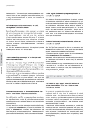 44 
SAÚDE INF 2011 // 33 (1): 41-45 ANTIL ABRIL 
Convulsões febris 
neurológica para a convulsão e/ou pela presença, para além da febre, 
de sinais clínicos de alerta que sugiram infeção potencialmente grave, 
a criança deverá ser referenciada, no imediato, para um serviço de 
pediatria com internamento. 
Quanto tempo dura o internamento de uma 
criança com convulsão febril? 
Dura o tempo suficiente para que o médico se assegure que a criança 
não tem nenhuma doença febril grave responsável pela convulsão. 
Em regra, a hospitalização é inferior a 24 horas. Este é geralmente 
o tempo necessário para que se possam distinguir as CF benignas e 
idiopáticas (que ocorrem sem uma causa evidente), das convulsões 
que surgem no decurso de doenças infeciosas graves, em especial, as 
meningites bacterianas. A vigilância apertada durante o internamento 
dissipará as dúvidas. 
Por outro lado, nesse episódio febril, as 24 horas seguintes à primeira 
crise é o período de maior risco da CF se repetir. 
Justifica-se fazer algum tipo de exame perante 
uma convulsão febril? 
Em regra não. A maioria das crianças com CF não precisa de fazer 
análises sanguíneas, nem punção lombar (para excluir meningite), 
nem eletroencefalograma (EEG), nem exames de imagem, nomeada- 
mente, radiografia do crânio, tomografia computorizada (TC) ou resso- 
nância magnética (RMN) crâneo-encefálicas. 
A criança precisa sim de ser observada por um médico com experiência em crianças, febre e CF, de forma que este possa excluir infeções graves do SNC ou outras doenças como causa da febre. E é neste sentido que poderá ser necessária a realização de alguns dos exames anteriormente referidos, que deverão ser considerados (caso a caso) se estiver presente um ou mais dos critérios clínicos discriminados no Quadro 4. 
Em que circunstâncias se devem administrar fár- 
macos para cessar uma convulsão febril? 
Como já foi referido, uma CF é, em regra, autolimitada, durando pou- 
cos segundos a poucos minutos. Na maioria das vezes, a convulsão 
cessará espontaneamente antes que haja tempo de se administrar um 
anticonvulsivante. 
Contudo, se a criança mantiver movimentos convulsivos, justificar-se- 
-á a administração de diazepam retal (0,5 mg/kg), ou endovenoso (0,2 
mg/kg), ou midazolam nasal (0,2 mg/kg), retal ou endovenoso. Nas 
raras situações de insucesso destes fármacos, e já em ambiente hos- 
pitalar, deverão ser administrados outros tipos de anticonvulsivantes. 
Existe algum tratamento que possa prevenir as 
convulsões febris? 
Sim, existem os fármacos anticonvulsivantes. No entanto, a maioria 
dos especialistas, mas também os pais com experiência em CF, con- 
cordam que os efeitos secundários destes medicamentos (alterações 
de comportamento, hiperatividade, reações alérgicas, alterações di- 
gestivas, sonolência, tonturas, alterações de equilíbrio, etc.) são piores 
do que o risco de a criança voltar a ter uma nova CF benigna. Além do 
mais, estes fármacos usados para prevenir as crises nem sempre as 
evitam. Assim, só em casos muito excecionais é que os anticonvulsi- 
vantes estão recomendados. 
Os medicamentos para baixar a febre evitam as 
convulsões febris? 
Não! Não! Não! Esse pressuposto tem sido um dos argumentos para 
se tratar de forma enérgica a febre, muitas vezes, associando alterna- 
damente dois antipiréticos (paracetamol e ibuprofeno). 
Vários estudos recentes sobre esta temática são concordantes e pere- 
mtórios: os antipiréticos NÃO previnem as CF. 
Mas perante uma CF, deve-se utilizar sempre um antipirético para bai- 
xar a temperatura, com o intuito de aliviar a criança do desconforto 
causado pela febre. 
Aconselha-se a leitura do artigo sobre febre disponível no site da ASIC 
- http://www.asic.pt/ - na área dos pais - http://areadospais.asic.pt/ - 
Critérios de Alerta na Criança com Febre - http://areadospais.asic.pt/ 
article_files/febre sinais_alerta.pdf. 
Ao contrário do que se julgava, os antipiréticos NÃO previnem as convulsões 
febris. 
E o banho de água tépida ou outro método de 
arrefecimento físico é útil nas crianças com 
convulsões febris? 
No momento da convulsão também não são úteis. 
A utilização isolada de meios físicos de arrefecimento até poderá, 
inicialmente, baixar a febre. Mas, pouco tempo depois, o organismo 
acionará mecanismos para elevar a temperatura, quer produzindo ca- 
lor (tremores / calafrios), quer conservando calor (arrefecimento das 
extremidades, má perfusão periférica), o que globalmente causará 
desconforto significativo à criança. 
A sua utilização poderá, no entanto, ser vantajosa na condição dos 
antipiréticos terem sido administrados previamente (pelo menos uma 
hora antes). Os antipiréticos atuarão bloqueando os mecanismos bio- 
lógicos de produção e conservação do calor, permitindo que os meios 
físicos atuem desativando o termóstato central do organismo (o centro 
termo-regulador). 
 