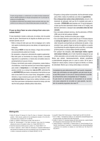 45 
SAÚDE INF 2011 // 33 (1): 41-45 ANTIL ABRIL 
Convulsões febris 
O banho de água tépida ou o arrefecimento com toalhas húmidas isoladamente 
não tem utilidade significativa na redução da temperatura nem na prevenção da 
recidiva de convulsões febris. 
As medidas de arrefecimento físico poderão inclusive aumentar ainda mais o des-conforto 
de uma criança, já em si desconfortável pela própria convulsão febril. 
O que se deve fazer se uma criança tiver uma con-vulsão 
febril? 
O mais importante é manter a calma pois, de certeza, não irá suceder 
nada de grave. Descriminam-se de seguida as atitudes que se reco- 
mendam perante uma CF: 
• Deite a criança de lado para que não se engasgue com a saliva 
nem aspire os alimentos para as vias aéreas, em especial para os 
brônquios; 
• Não coloque NADA na boca da criança; a língua não se enrola e 
só excecionalmente poderá ser trincada; 
• Se necessário, e disponível, administre-lhe oxigénio suplementar; 
• Não tente parar os movimentos da criança durante a convulsão 
segurando-a ou apertando-a; a maioria das convulsões cessa es- 
pontaneamente em poucos minutos; 
• Coloque o termómetro para avaliar a temperatura; nestas idades e 
circunstâncias, o local mais sensível (com menos falsos negativos) 
para avaliar a temperatura é a nível retal (corresponde à tem- 
peratura central); se a criança tiver mais de 38ºC, administre-lhe 
um ANTIPIRÉTICO para baixar a temperatura (mas lembre-se que 
este só atua dentro de uma a duas horas); desagasalhe a criança 
retirando a roupa excessiva para quem tem febre, mas NÃO faça 
arrefecimento físico com água morna, toalhas molhadas ou outro 
meio físico para baixar a temperatura corporal da criança, pois isso 
não lhe trará qualquer utilidade prática nesta altura; 
• Enquanto a criança estiver inconsciente, não lhe administre xarope 
para a febre; nestas circunstâncias use antes os supositórios; 
• Se a criança já teve outras crises anteriormente, procure o me- 
dicamento de aplicação retal que lhe foi receitado para parar a 
convulsão – STESOLID® retal (ampolas com 10 mg de diazepam); 
a dose que lhe deve administrar deverá rondar os 0,5 mg/kg; mas 
só deve administrar o diazepam se a convulsão ainda não tiver 
cessado; 
• Se a convulsão entretanto terminou, não lhe administre o STESO- 
LID®, pois já não terá qualquer utilidade; 
• Controle o tempo, lembre-se de olhar para o relógio; 
• Se a convulsão demorar a parar (mais do que 10 minutos) dirija-se 
ao serviço de urgência mais próximo, ou telefone para o 112 para 
obter transporte acompanhado por profissionais de saúde; o mais 
provável é que, quando chegar ao serviço de urgência ou quando 
os profissionais de saúde chegarem junto ao seu filho, a convulsão 
já tenha parado e a criança esteja somente sonolenta; 
• Em qualquer das situações, uma observação médica urgente 
está sempre indicada, pois é muito importante assegurar-se que 
a febre associada a uma convulsão não é uma doença febril grave. 
Muitos pais adotam, desnecessariamente, atitudes precipitadas 
e potencialmente perigosas para si e para os outros. Se for para o 
hospital em viatura própria, cumpra as regras de trânsito e os limites 
de velocidade. Mesmo que a criança ainda esteja a convulsivar. 
A ansiedade dos pais relativamente às CF, quer quando, inesperada-mente, 
são confrontados com esta realidade, quer pelo receio de que os seus filhos possam vir a ter uma CF, deve-se sobretudo à sua falta de conhecimentos sobre a benignidade das CF idiopáticas. 
Os pais devem ser esclarecidos da necessidade de ser excluída 
uma causa subjacente de convulsão em cada episódio, mas tam- 
bém do excelente prognóstico das reais CF. 
Bibliografia 
1. Duffner PK, Berman PH, Baumann RJ, Fisher PG, Green JL, Schneider S. Clinical pratice 
guideline – febrile seizures: guideline for the neurodiagnostic evaluation of the child with a 
simple febrile seizure. Pediatrics 2011;127:389-394. 
2. Sadleir LG, Scheffer IE. Febrile seizures. Br Med J 2007;334:307-311. 
3. Kolahi AA, Tahmooreszadeh S. First febrile convulsions: inquiry about the knowledge, 
attitudes and concerns of the patients’ mothers. Eur J Pediatr 2009;168:167-171. 
4. Fetveit BA. Assessment of febrile seizures in children. Eur J Pediatr 2008;67:17-27. 
5. Thomas S, Vijaykumar C, Naik R, Moses PD, Antonisamy B. Comparative effectiveness of 
tepid sponging and antypiretic drug versus only antypirectic drug in the management of fever 
in children: a randomized controlled trial. Ind Paediatr 2009;46(7):133-136. 
6. Leung AKC, Robson WLM. Febrile seizures. J Pediatr Health Care 2007;21(4):250-255. 
7. Auvin S, Vallée L. Connaissances atuelles sur les méchanismes physiopathologiques des 
convulsions fébriles. Ach Pédiatr (Paris) 2009;16(5):450-456. 
8. Scheffer IE, BerKovic SF. Generalized epilepsy with febrile seizures plus, a genetic disorder 
with heterogeneous clinical phenotypes. Brain 1997;120:479-490. 
9. Cantarín-Extremera V, García-Peñas JJ, Gutiérrez-Solana LG, García-Fernández M, Ruiz- 
Falcó ML, Duat-Rodríguez A, López-Marín L. Características clínicas, electroencefalográficas 
y genómicas de los pacientes con epilepsia con crisis febriles plus. Rev Neurol 2011; 
52(7):404-411. 