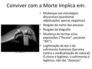 Conviver com a Morte Implica em: Mudanças nas estratégias discursivas (questionar adjetivações apenas negativas) Resgate do nome das pessoas Resgate da biografia Mudança de termos e/ou expressões (“Pacote”, paciente “JEC”). Legitimação da dor e do sofrimento humanos (barreira contra a medicalização do natural). O choro é legítimo, o sofrimento é legítimo, não são “doenças” 