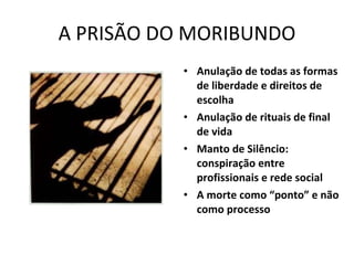 A PRISÃO DO MORIBUNDO Anulação de todas as formas de liberdade e direitos de escolha Anulação de rituais de final de vida Manto de Silêncio: conspiração entre profissionais e rede social A morte como “ponto” e não como processo 
