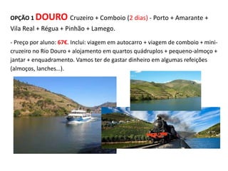 OPÇÃO 1 DOURO Cruzeiro + Comboio (2 dias) - Porto + Amarante +
Vila Real + Régua + Pinhão + Lamego.
- Preço por aluno: 67€. Inclui: viagem em autocarro + viagem de comboio + mini-
cruzeiro no Rio Douro + alojamento em quartos quádruplos + pequeno-almoço +
jantar + enquadramento. Vamos ter de gastar dinheiro em algumas refeições
(almoços, lanches…).
 