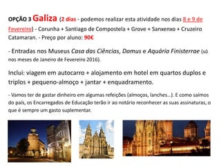 OPÇÃO 3 Galiza (2 dias - podemos realizar esta atividade nos dias 8 e 9 de
Fevereiro) - Corunha + Santiago de Compostela + Grove + Sanxenxo + Cruzeiro
Catamaran. - Preço por aluno: 90€
- Entradas nos Museus Casa das Ciências, Domus e Aquário Finisterrae (só
nos meses de Janeiro de Fevereiro 2016).
Inclui: viagem em autocarro + alojamento em hotel em quartos duplos e
triplos + pequeno-almoço + jantar + enquadramento.
- Vamos ter de gastar dinheiro em algumas refeições (almoços, lanches…). E como saímos
do país, os Encarregados de Educação terão ir ao notário reconhecer as suas assinaturas, o
que é sempre um gasto suplementar.
 