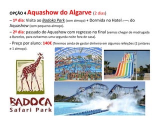 OPÇÃO 4 Aquashow do Algarve (2 dias)
– 1º dia: Visita ao Badoka Park (com almoço) + Dormida no Hotel (****) do
Aquashow (com pequeno-almoço).
– 2º dia: passado do Aquashow com regresso no final (vamos chegar de madrugada
a Barcelos, para evitarmos uma segunda noite fora de casa).
- Preço por aluno: 140€ (Teremos ainda de gastar dinheiro em algumas refeições (2 jantares
e 1 almoço).
 