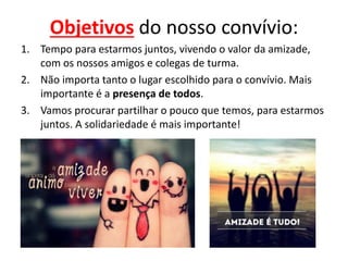Objetivos do nosso convívio:
1. Tempo para estarmos juntos, vivendo o valor da amizade,
com os nossos amigos e colegas de turma.
2. Não importa tanto o lugar escolhido para o convívio. Mais
importante é a presença de todos.
3. Vamos procurar partilhar o pouco que temos, para estarmos
juntos. A solidariedade é mais importante!
 
