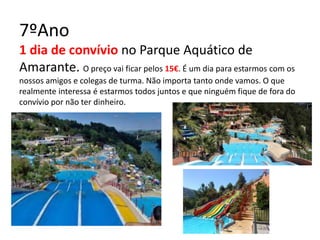 7ºAno
1 dia de convívio no Parque Aquático de
Amarante. O preço vai ficar pelos 15€. É um dia para estarmos com os
nossos amigos e colegas de turma. Não importa tanto onde vamos. O que
realmente interessa é estarmos todos juntos e que ninguém fique de fora do
convívio por não ter dinheiro.
 