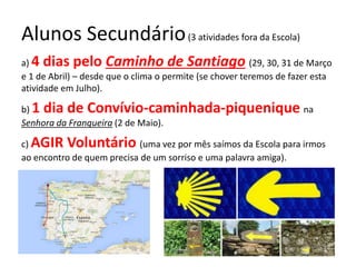 Alunos Secundário(3 atividades fora da Escola)
a) 4 dias pelo Caminho de Santiago (29, 30, 31 de Março
e 1 de Abril) – desde que o clima o permite (se chover teremos de fazer esta
atividade em Julho).
b) 1 dia de Convívio-caminhada-piquenique na
Senhora da Franqueira (2 de Maio).
c) AGIR Voluntário (uma vez por mês saímos da Escola para irmos
ao encontro de quem precisa de um sorriso e uma palavra amiga).
 
