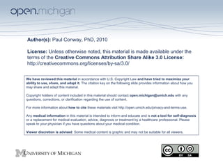 Author(s): Paul Conway, PhD, 2010
License: Unless otherwise noted, this material is made available under the
terms of the Creative Commons Attribution Share Alike 3.0 License:
http://creativecommons.org/licenses/by-sa/3.0/
We have reviewed this material in accordance with U.S. Copyright Law and have tried to maximize your
ability to use, share, and adapt it. The citation key on the following slide provides information about how you
may share and adapt this material.
Copyright holders of content included in this material should contact open.michigan@umich.edu with any
questions, corrections, or clarification regarding the use of content.
For more information about how to cite these materials visit http://open.umich.edu/privacy-and-terms-use.
Any medical information in this material is intended to inform and educate and is not a tool for self-diagnosis
or a replacement for medical evaluation, advice, diagnosis or treatment by a healthcare professional. Please
speak to your physician if you have questions about your medical condition.
Viewer discretion is advised: Some medical content is graphic and may not be suitable for all viewers.
 