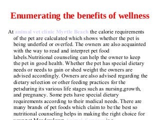 Enumerating the benefits of wellness
At animal vet clinic Myrtle Beach the calorie requirements
  of the pet are calculated which shows whether the pet is
  being underfed or overfed. The owners are also acquainted
  with the way to read and interpret pet food
  labels.Nutritional counseling can help the owner to keep
  the pet in good health. Whether the pet has special dietary
  needs or needs to gain or shed weight the owners are
  advised accordingly. Owners are also advised regarding the
  dietary selection or other feeding practices for the
  petsduring its various life stages such as nursing,growth,
  and pregnancy. Some pets have special dietary
  requirements according to their medical needs. There are
  many brands of pet foods which claim to be the best so
  nutritional counseling helps in making the right choice for
 
