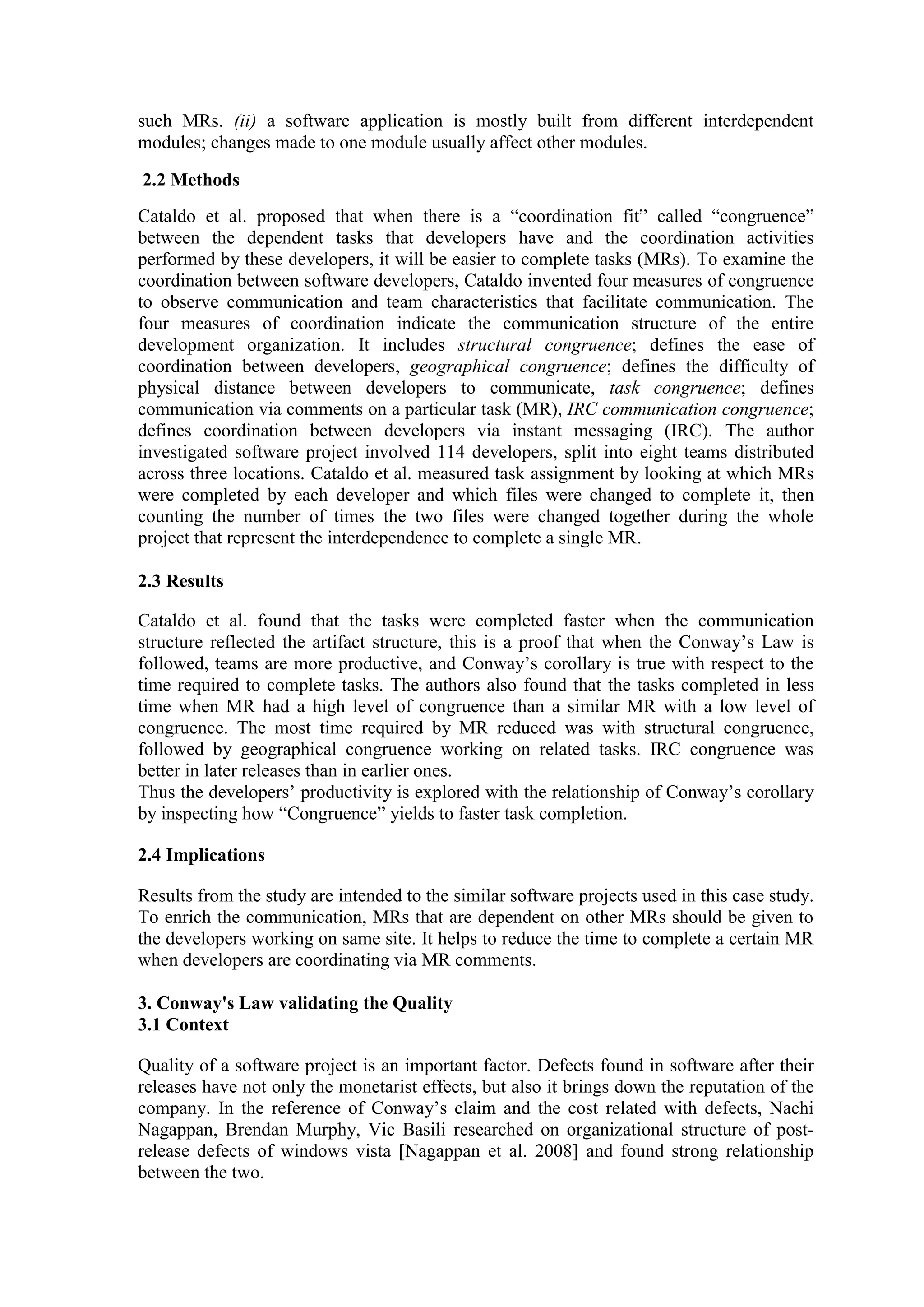 such MRs. (ii) a software application is mostly built from different interdependent
modules; changes made to one module usually affect other modules.

2.2 Methods
Cataldo et al. proposed that when there is a “coordination fit” called “congruence”
between the dependent tasks that developers have and the coordination activities
performed by these developers, it will be easier to complete tasks (MRs). To examine the
coordination between software developers, Cataldo invented four measures of congruence
to observe communication and team characteristics that facilitate communication. The
four measures of coordination indicate the communication structure of the entire
development organization. It includes structural congruence; defines the ease of
coordination between developers, geographical congruence; defines the difficulty of
physical distance between developers to communicate, task congruence; defines
communication via comments on a particular task (MR), IRC communication congruence;
defines coordination between developers via instant messaging (IRC). The author
investigated software project involved 114 developers, split into eight teams distributed
across three locations. Cataldo et al. measured task assignment by looking at which MRs
were completed by each developer and which files were changed to complete it, then
counting the number of times the two files were changed together during the whole
project that represent the interdependence to complete a single MR.

2.3 Results

Cataldo et al. found that the tasks were completed faster when the communication
structure reflected the artifact structure, this is a proof that when the Conway’s Law is
followed, teams are more productive, and Conway’s corollary is true with respect to the
time required to complete tasks. The authors also found that the tasks completed in less
time when MR had a high level of congruence than a similar MR with a low level of
congruence. The most time required by MR reduced was with structural congruence,
followed by geographical congruence working on related tasks. IRC congruence was
better in later releases than in earlier ones.
Thus the developers’ productivity is explored with the relationship of Conway’s corollary
by inspecting how “Congruence” yields to faster task completion.

2.4 Implications

Results from the study are intended to the similar software projects used in this case study.
To enrich the communication, MRs that are dependent on other MRs should be given to
the developers working on same site. It helps to reduce the time to complete a certain MR
when developers are coordinating via MR comments.

3. Conway's Law validating the Quality
3.1 Context

Quality of a software project is an important factor. Defects found in software after their
releases have not only the monetarist effects, but also it brings down the reputation of the
company. In the reference of Conway’s claim and the cost related with defects, Nachi
Nagappan, Brendan Murphy, Vic Basili researched on organizational structure of post-
release defects of windows vista [Nagappan et al. 2008] and found strong relationship
between the two.
 