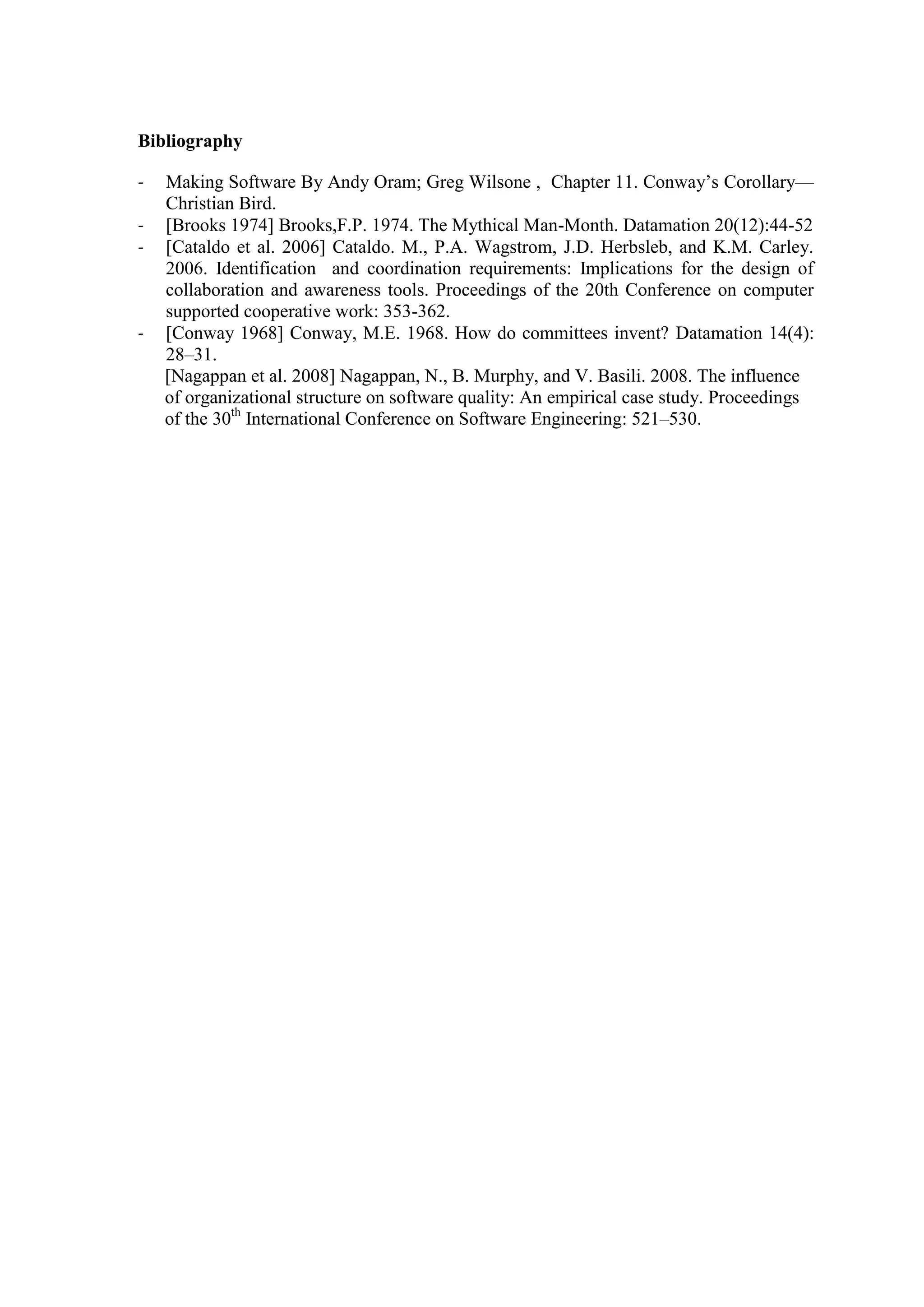 Bibliography

-   Making Software By Andy Oram; Greg Wilsone , Chapter 11. Conway’s Corollary—
    Christian Bird.
-   [Brooks 1974] Brooks,F.P. 1974. The Mythical Man-Month. Datamation 20(12):44-52
-   [Cataldo et al. 2006] Cataldo. M., P.A. Wagstrom, J.D. Herbsleb, and K.M. Carley.
    2006. Identification and coordination requirements: Implications for the design of
    collaboration and awareness tools. Proceedings of the 20th Conference on computer
    supported cooperative work: 353-362.
-   [Conway 1968] Conway, M.E. 1968. How do committees invent? Datamation 14(4):
    28–31.
    [Nagappan et al. 2008] Nagappan, N., B. Murphy, and V. Basili. 2008. The influence
    of organizational structure on software quality: An empirical case study. Proceedings
    of the 30th International Conference on Software Engineering: 521–530.
 