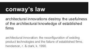 conway’s law
architectural innovations destroy the usefulness
of the architectural knowledge of established
firms
architectural innovation: the reconfiguration of existing
product technologies and the failure of established firms.
henderson, r. & clark, k. 1990.
 