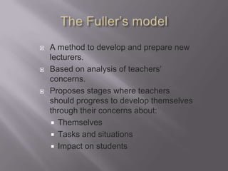    A method to develop and prepare new
    lecturers.
   Based on analysis of teachers’
    concerns.
   Proposes stages where teachers
    should progress to develop themselves
    through their concerns about:
     Themselves
     Tasks and situations
     Impact on students
 