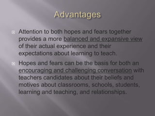    Attention to both hopes and fears together
    provides a more balanced and expansive view
    of their actual experience and their
    expectations about learning to teach.
   Hopes and fears can be the basis for both an
    encouraging and challenging conversation with
    teachers candidates about their beliefs and
    motives about classrooms, schools, students,
    learning and teaching, and relationships.
 