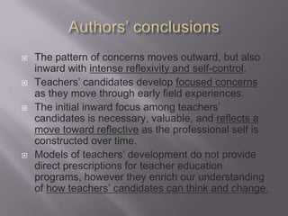    The pattern of concerns moves outward, but also
    inward with intense reflexivity and self-control.
   Teachers’ candidates develop focused concerns
    as they move through early field experiences.
   The initial inward focus among teachers’
    candidates is necessary, valuable, and reflects a
    move toward reflective as the professional self is
    constructed over time.
   Models of teachers’ development do not provide
    direct prescriptions for teacher education
    programs, however they enrich our understanding
    of how teachers’ candidates can think and change.
 