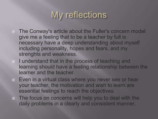    The Conway's article about the Fuller's concern model
    give me a feeling that to be a teacher by full is
    necessary have a deep understanding about myself
    including personality, hopes and fears, and my
    strenghts and weakness.
   I understand that in the process of teaching and
    learning should have a feeling relationship between the
    learner and the teacher.
   Even in a virtual class where you never see or hear
    your teacher, the motivation and wish to learn are
    essential feelings to reach the objectives.
   The focus on concerns will help you to deal with the
    daily problems in a clearly and consistent manner.
 