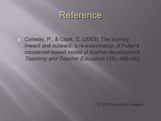    Conway, P., & Clark, C. (2003). The journey
    inward and outward: a re-examination of Fuller’s
    concerned-based model of teacher development.
    Teaching and Teacher Education, (19), 465–482.




                                 © 2010 Leonardo Langaro
 
