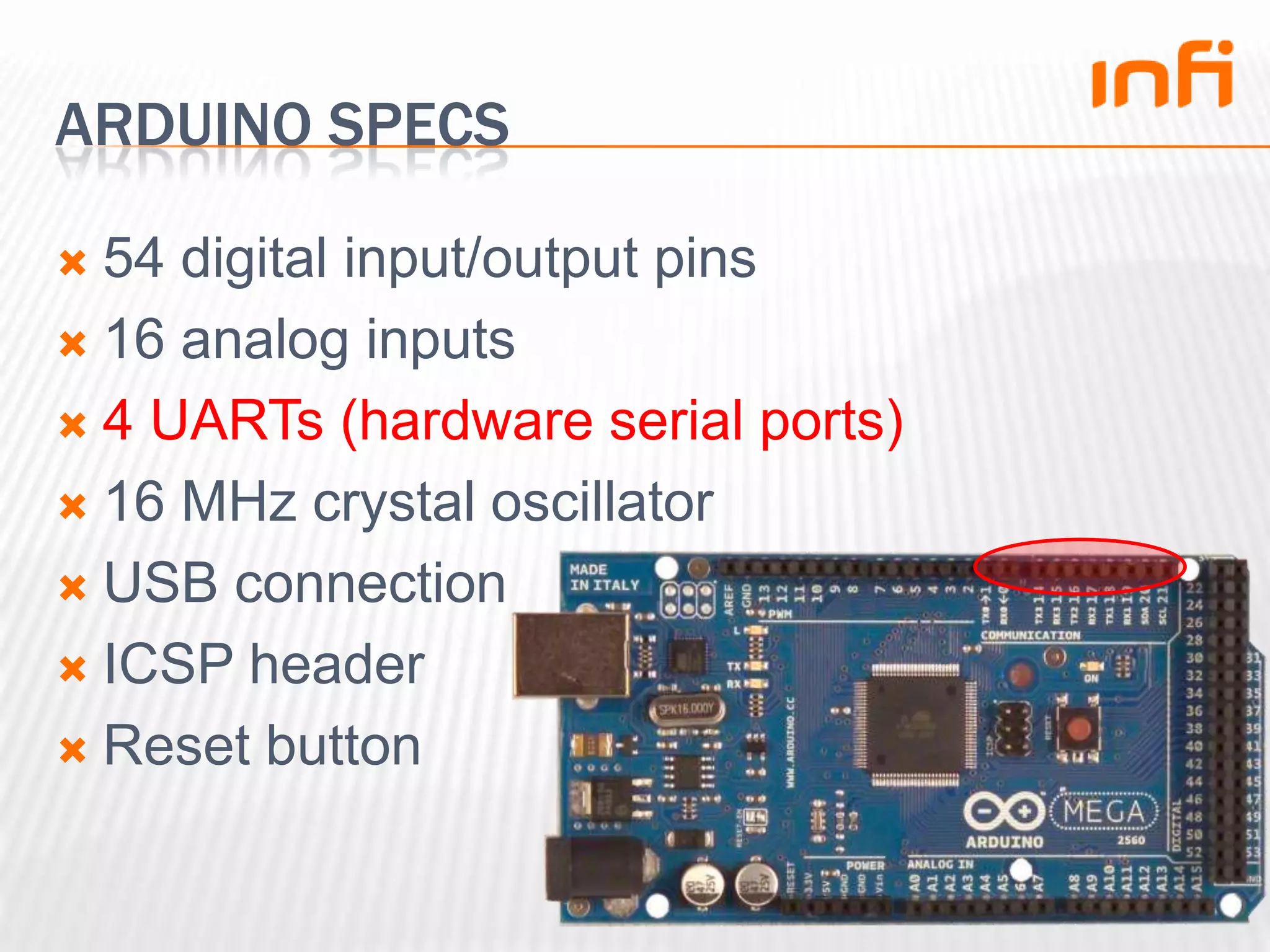 Arduino specs54 digital input/output pins16 analog inputs4 UARTs (hardware serial ports)16 MHz crystal oscillatorUSB connectionICSP headerReset button