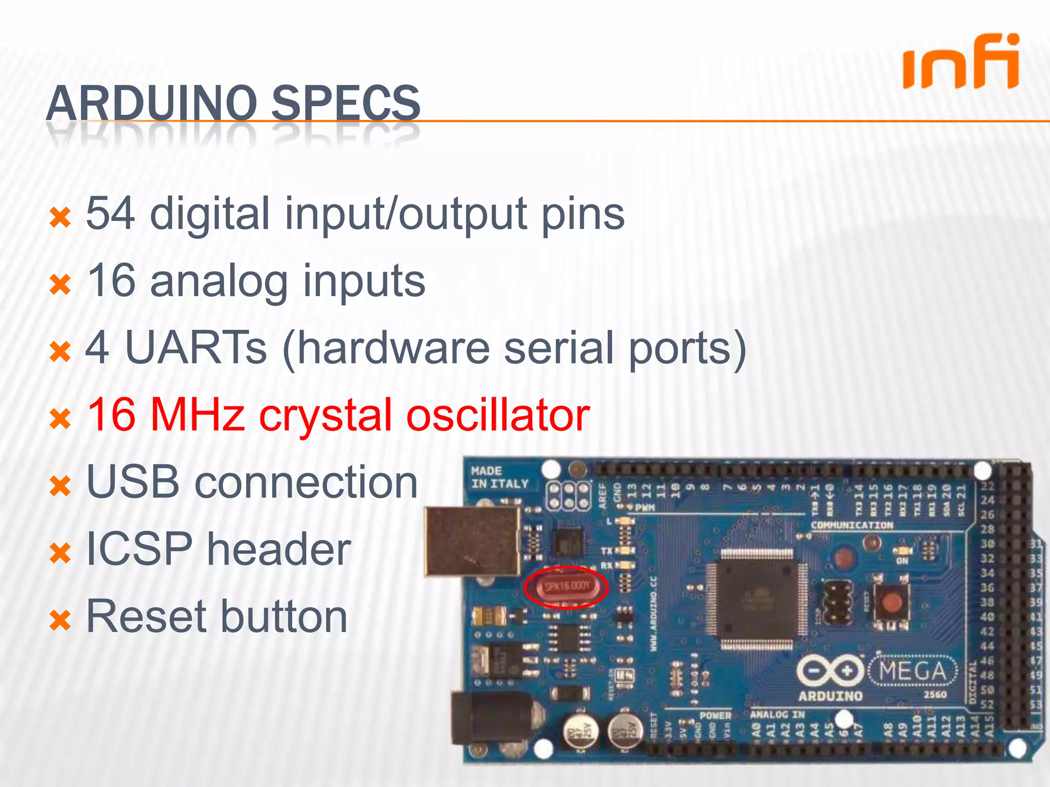 Arduino specs54 digital input/output pins16 analog inputs4 UARTs (hardware serial ports)16 MHz crystal oscillatorUSB connectionICSP headerReset button