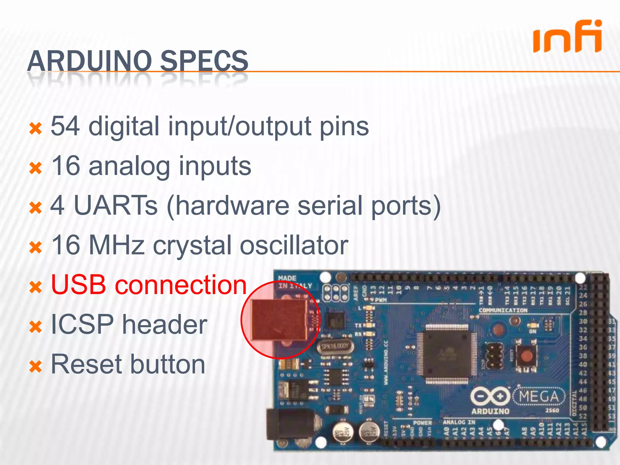 Arduino specs54 digital input/output pins16 analog inputs4 UARTs (hardware serial ports)16 MHz crystal oscillatorUSB connectionICSP headerReset button