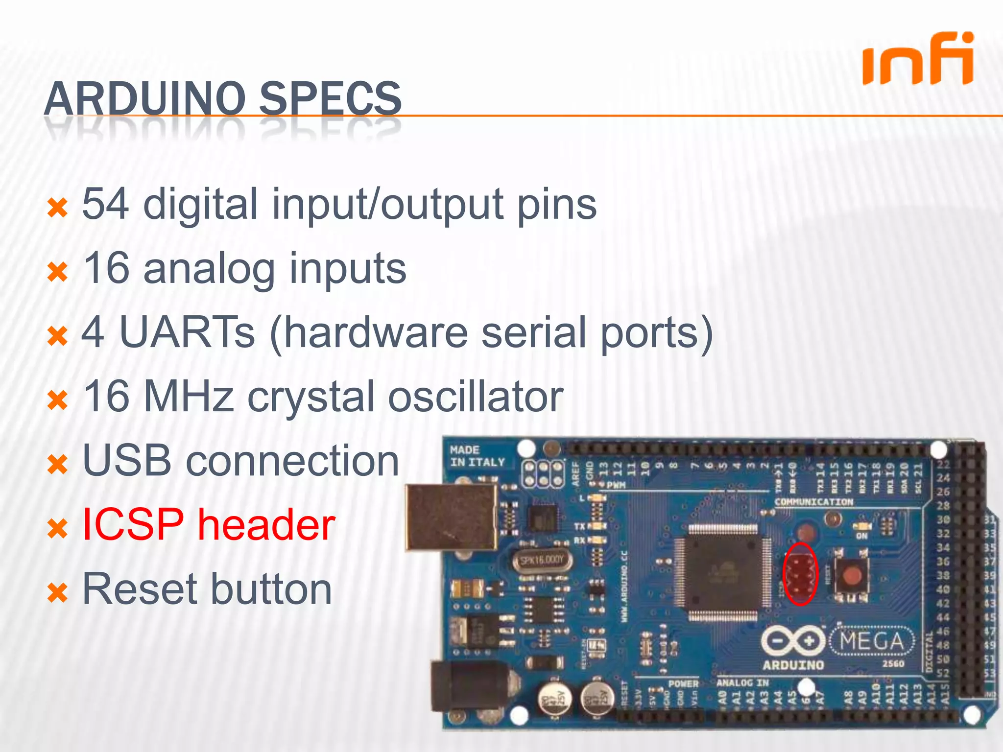 Arduino specs54 digital input/output pins16 analog inputs4 UARTs (hardware serial ports)16 MHz crystal oscillatorUSB connectionICSP headerReset button