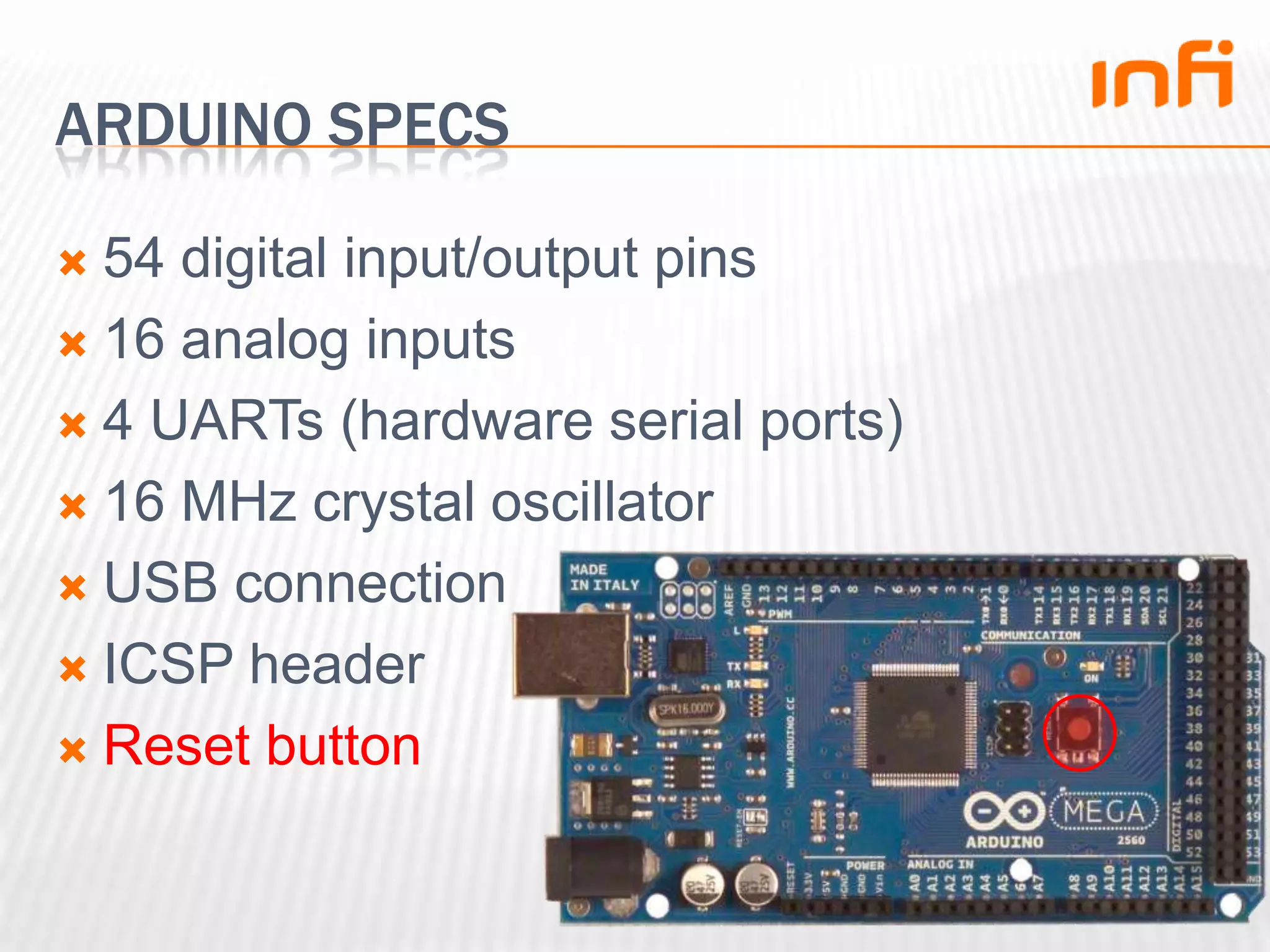 Arduino specs54 digital input/output pins16 analog inputs4 UARTs (hardware serial ports)16 MHz crystal oscillatorUSB connectionICSP headerReset button