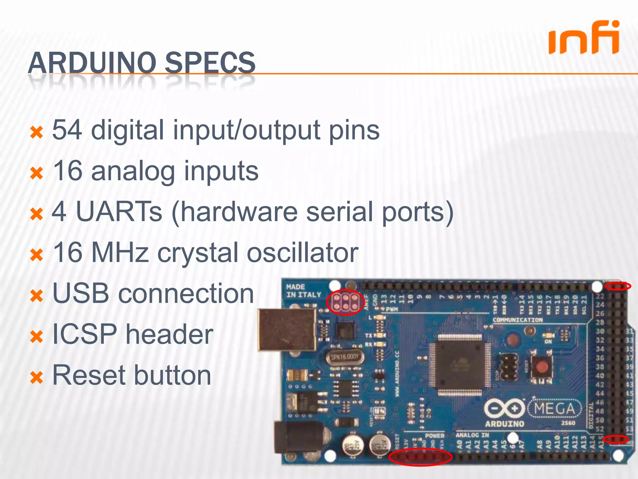 Arduino specs54 digital input/output pins16 analog inputs4 UARTs (hardware serial ports)16 MHz crystal oscillatorUSB connectionICSP headerReset button