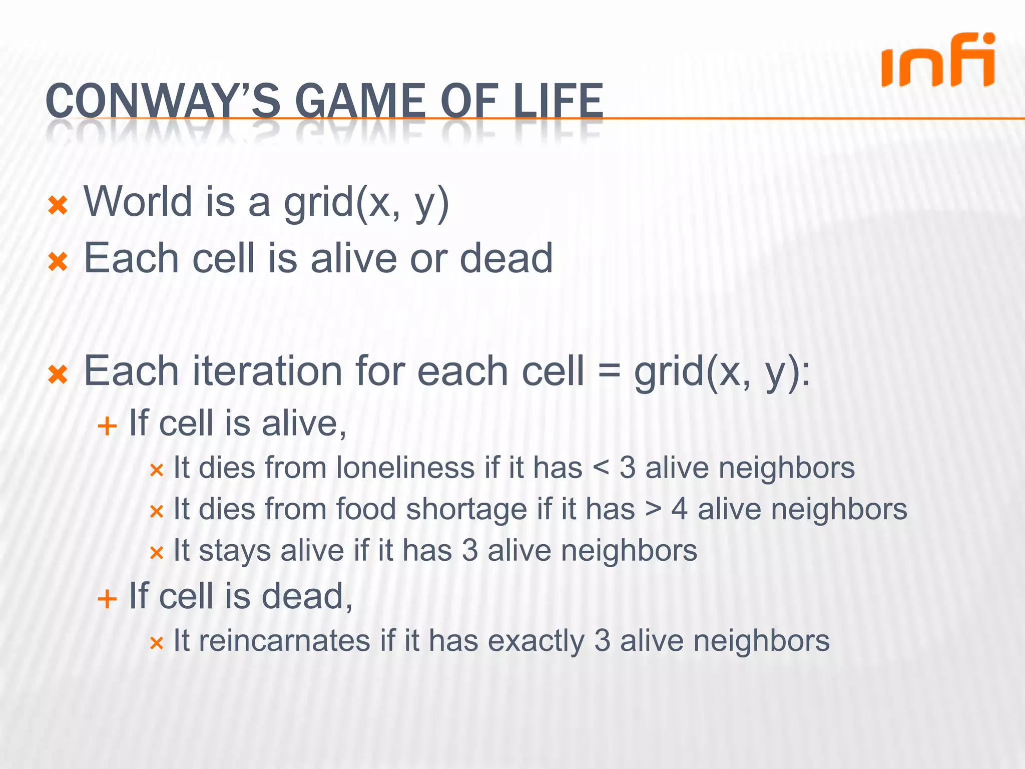 Conway’s game of lifeWorld is a grid(x, y)Each cell is alive or deadEach iteration for each cell = grid(x, y):If cell is alive,It dies from loneliness if it has < 3 alive neighborsIt dies from food shortage if it has > 4 alive neighborsIt stays alive if it has 3 alive neighborsIf cell is dead,It reincarnates if it has exactly 3 alive neighbors