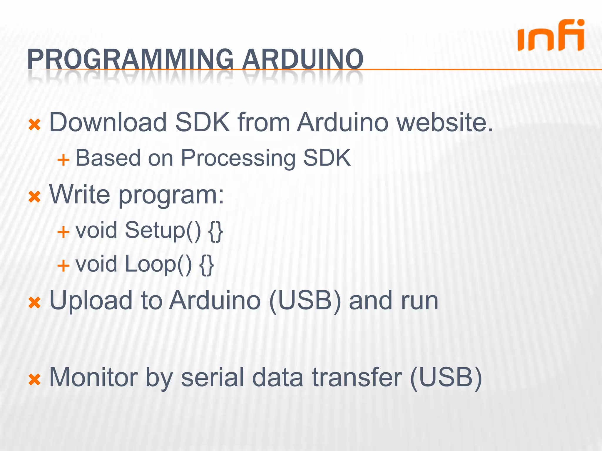 Programming arduinoDownload SDK from Arduino website.Based on Processing SDKWrite program:void Setup() {}void Loop() {}Upload to Arduino (USB) and runMonitor by serial data transfer (USB)