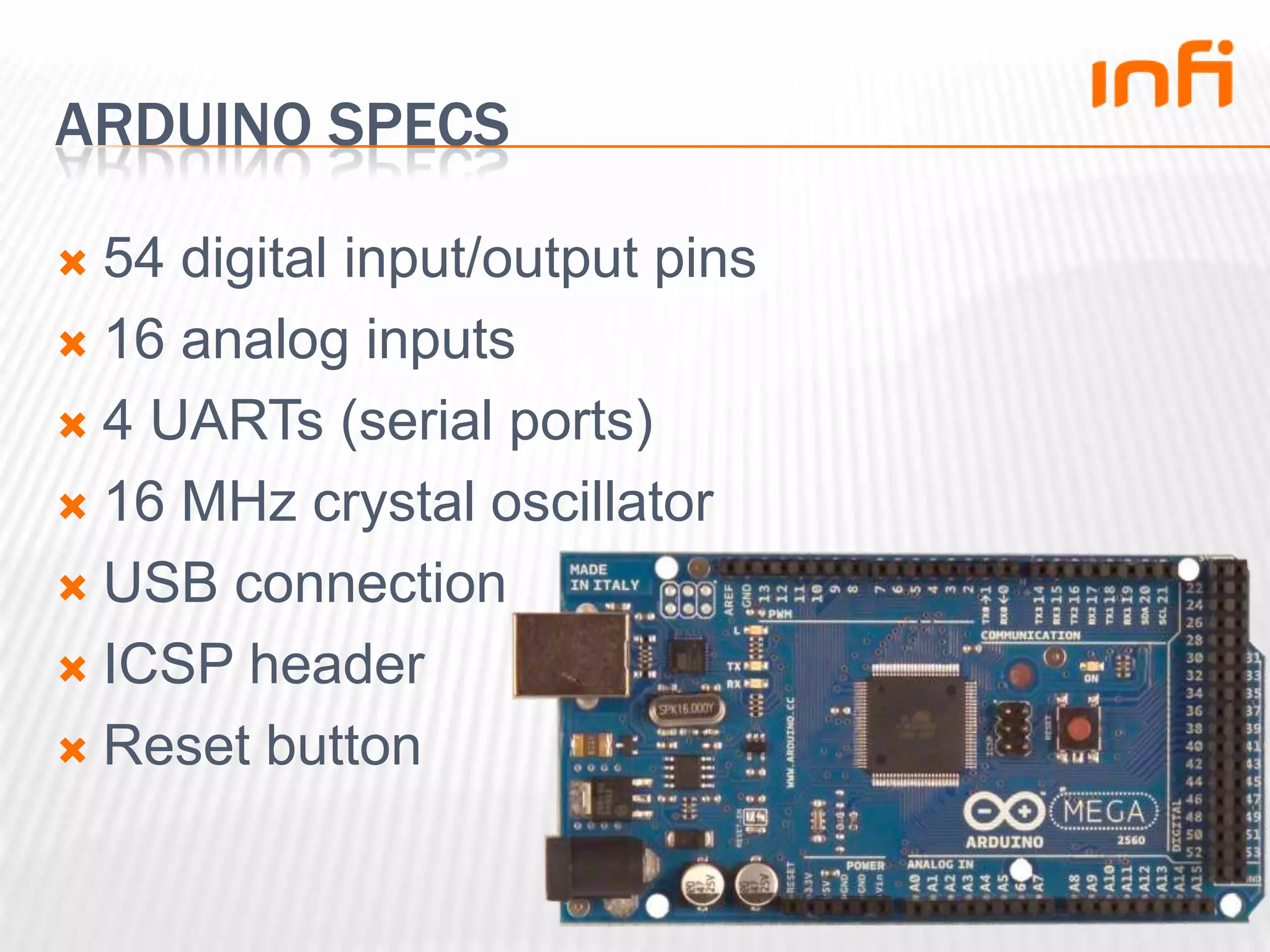 Arduino specs54 digital input/output pins16 analog inputs4 UARTs (serial ports)16 MHz crystal oscillatorUSB connectionICSP headerReset button