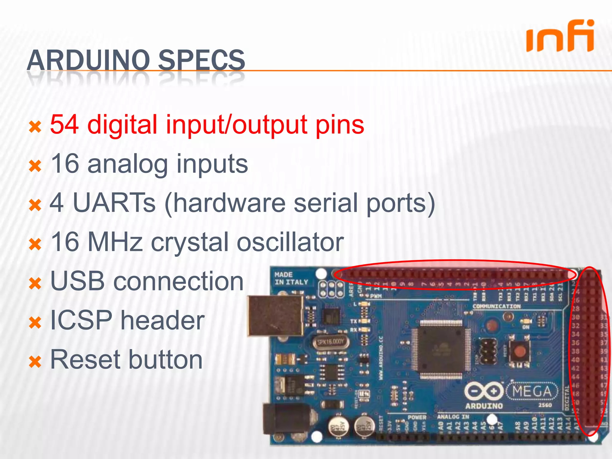 Arduino specs54 digital input/output pins16 analog inputs4 UARTs (hardware serial ports)16 MHz crystal oscillatorUSB connectionICSP headerReset button