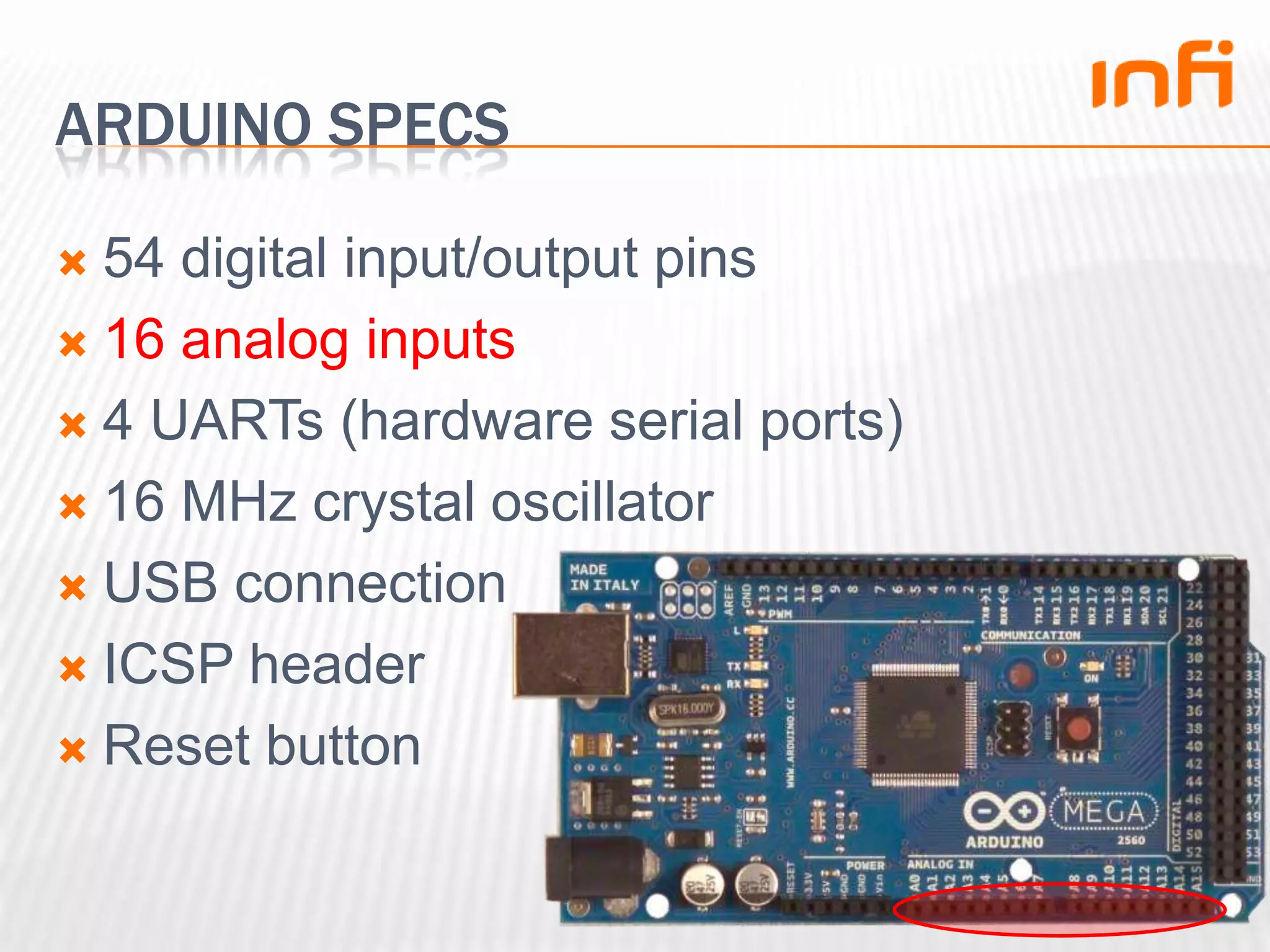 Arduino specs54 digital input/output pins16 analog inputs4 UARTs (hardware serial ports)16 MHz crystal oscillatorUSB connectionICSP headerReset button