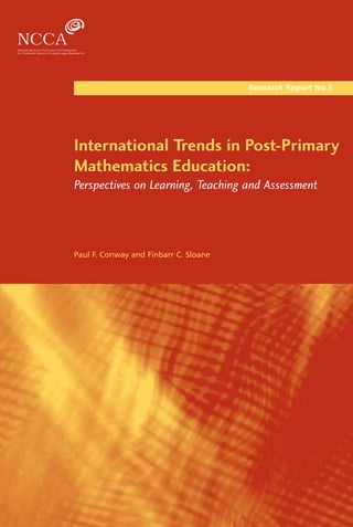 Research Report No.5




                                                 Post-Primary Mathematics Education
                                                                                      International Trends in Post-Primary
                                                                                      Mathematics Education:
                                                                                      Perspectives on Learning, Teaching and Assessment




                                                                                      Paul F. Conway and Finbarr C. Sloane




                                                       NCCA Research Report No.5




               ISSN 1649-3362

                 © NCCA 2006
National Council for Curriculum and Assessment
         24, Merrion Square, Dublin 2.
 