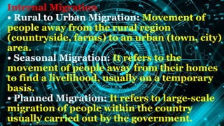 Internal Migration
• Rural to Urban Migration: Movement of
people away from the rural region
(countryside, farms) to an urban (town, city)
area.
• Seasonal Migration: It refers to the
movement of people away from their homes
to find a livelihood, usually on a temporary
basis.
• Planned Migration: It refers to large-scale
migration of people within the country
usually carried out by the government.
 