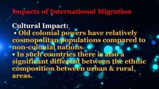 Impacts of International Migration
Cultural Impact:
• Old colonial powers have relatively
cosmopolitan populations compared to
non-colonial nations
• In such countries there is also a
significant different between the ethnic
composition between urban & rural
areas.
 