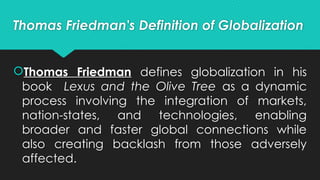 Thomas Friedman's Definition of Globalization
Thomas Friedman defines globalization in his
book Lexus and the Olive Tree as a dynamic
process involving the integration of markets,
nation-states, and technologies, enabling
broader and faster global connections while
also creating backlash from those adversely
affected.
 