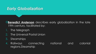 Early Globalization
Benedict Anderson describes early globalization in the late
19th century, facilitated by:
1. The telegraph
2. The Universal Postal Union
3. Steamships
4. Railways connecting national and colonial
regions.Steamship
 