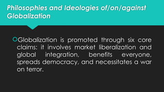 Philosophies and Ideologies of/on/against
Globalization
Globalization is promoted through six core
claims: it involves market liberalization and
global integration, benefits everyone,
spreads democracy, and necessitates a war
on terror.
 