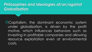 Philosophies and Ideologies of/on/against
Globalization
Capitalism, the dominant economic system
under globalization, is driven by the profit
motive, which influences behaviors such as
investing in profitable companies and allowing
resource exploitation even at environmental
costs.
 