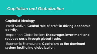 Capitalism and Globalization
Capitalist Ideology
Profit Motive: Central role of profit in driving economic
activity.
Impact on Globalization: Encourages investment and
reduces costs through global trade.
Economic Framework: Capitalism as the dominant
system facilitating globalization.
 