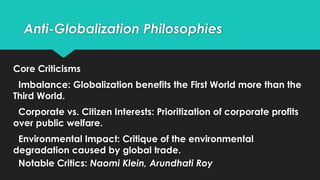 Anti-Globalization Philosophies
Core Criticisms
Imbalance: Globalization benefits the First World more than the
Third World.
Corporate vs. Citizen Interests: Prioritization of corporate profits
over public welfare.
Environmental Impact: Critique of the environmental
degradation caused by global trade.
Notable Critics: Naomi Klein, Arundhati Roy
 