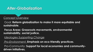 Alter-Globalization
Concept Overview
Goal: Reform globalization to make it more equitable and
sustainable.
Focus Areas: Grassroots movements, environmental
sustainability, social justice.
Ideologies Supporting Change
Pro-Environment: Emphasis on eco-friendly practices.
Pro-Community: Support for local economies and community-
driven initiatives.
 