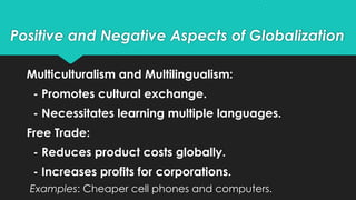 Positive and Negative Aspects of Globalization
Multiculturalism and Multilingualism:
- Promotes cultural exchange.
- Necessitates learning multiple languages.
Free Trade:
- Reduces product costs globally.
- Increases profits for corporations.
Examples: Cheaper cell phones and computers.
 