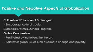 Cultural and Educational Exchanges:
- Encourages cultural studies.
Examples: Erasmus Mundus Program.
Global Cooperation:
- Facilitated by institutions like the UN.
- Addresses global issues such as climate change and poverty.
Positive and Negative Aspects of Globalization
 