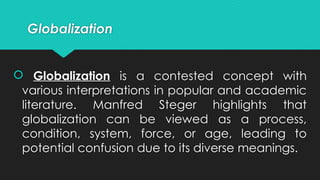 Globalization
 Globalization is a contested concept with
various interpretations in popular and academic
literature. Manfred Steger highlights that
globalization can be viewed as a process,
condition, system, force, or age, leading to
potential confusion due to its diverse meanings.
 