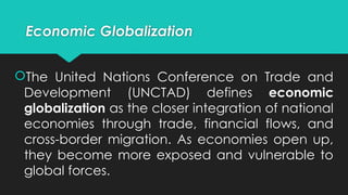 The United Nations Conference on Trade and
Development (UNCTAD) defines economic
globalization as the closer integration of national
economies through trade, financial flows, and
cross-border migration. As economies open up,
they become more exposed and vulnerable to
global forces.
Economic Globalization
 