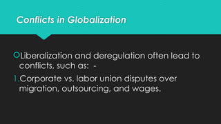 Conflicts in Globalization
Liberalization and deregulation often lead to
conflicts, such as: -
1.Corporate vs. labor union disputes over
migration, outsourcing, and wages.
 