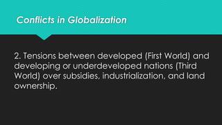 2. Tensions between developed (First World) and
developing or underdeveloped nations (Third
World) over subsidies, industrialization, and land
ownership.
Conflicts in Globalization
 
