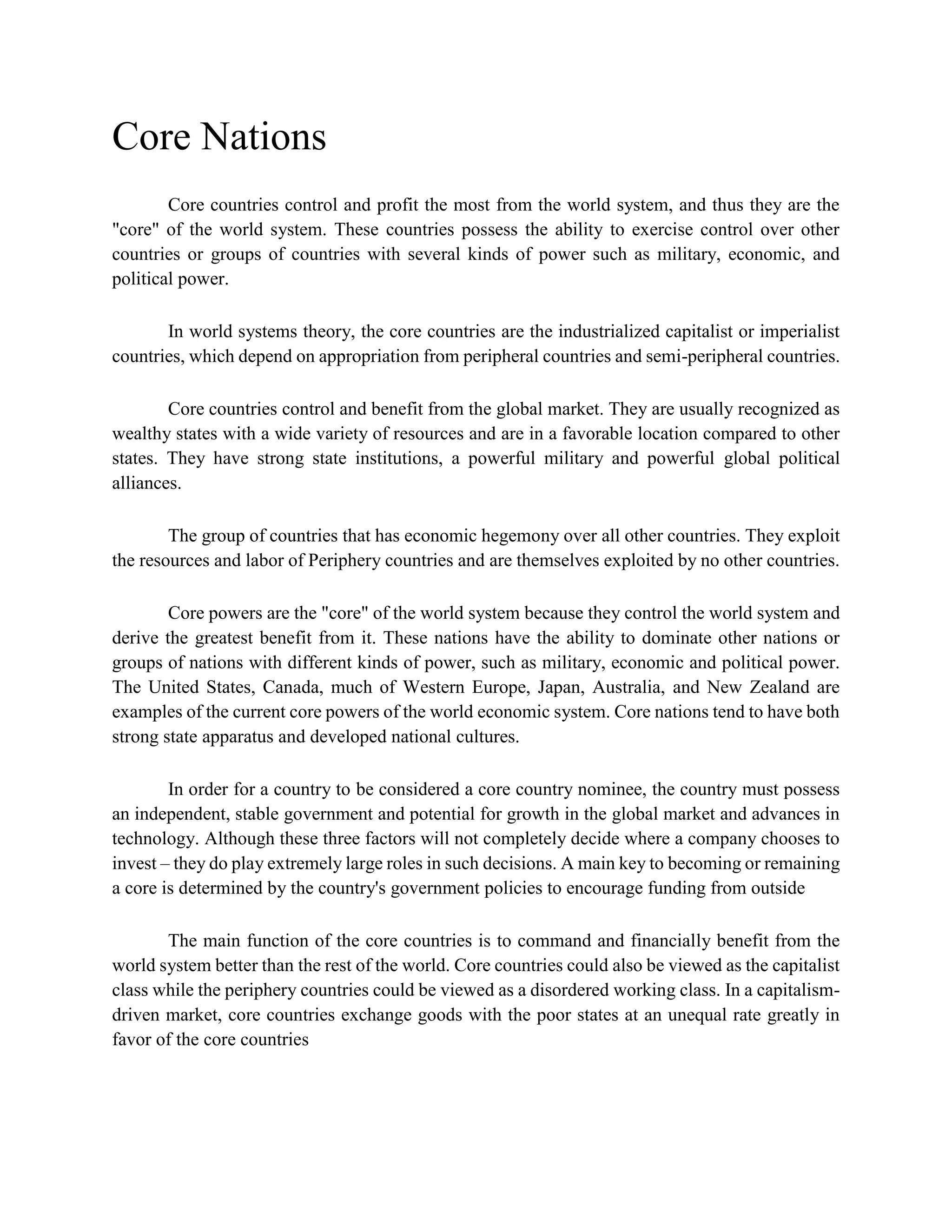Core Nations
Core countries control and profit the most from the world system, and thus they are the
"core" of the world system. These countries possess the ability to exercise control over other
countries or groups of countries with several kinds of power such as military, economic, and
political power.
In world systems theory, the core countries are the industrialized capitalist or imperialist
countries, which depend on appropriation from peripheral countries and semi-peripheral countries.
Core countries control and benefit from the global market. They are usually recognized as
wealthy states with a wide variety of resources and are in a favorable location compared to other
states. They have strong state institutions, a powerful military and powerful global political
alliances.
The group of countries that has economic hegemony over all other countries. They exploit
the resources and labor of Periphery countries and are themselves exploited by no other countries.
Core powers are the "core" of the world system because they control the world system and
derive the greatest benefit from it. These nations have the ability to dominate other nations or
groups of nations with different kinds of power, such as military, economic and political power.
The United States, Canada, much of Western Europe, Japan, Australia, and New Zealand are
examples of the current core powers of the world economic system. Core nations tend to have both
strong state apparatus and developed national cultures.
In order for a country to be considered a core country nominee, the country must possess
an independent, stable government and potential for growth in the global market and advances in
technology. Although these three factors will not completely decide where a company chooses to
invest – they do play extremely large roles in such decisions. A main key to becoming or remaining
a core is determined by the country's government policies to encourage funding from outside
The main function of the core countries is to command and financially benefit from the
world system better than the rest of the world. Core countries could also be viewed as the capitalist
class while the periphery countries could be viewed as a disordered working class. In a capitalism-
driven market, core countries exchange goods with the poor states at an unequal rate greatly in
favor of the core countries
 
